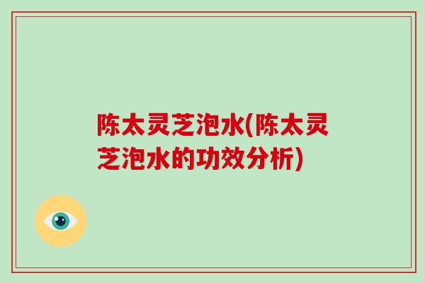 陈太灵芝泡水(陈太灵芝泡水的功效分析)