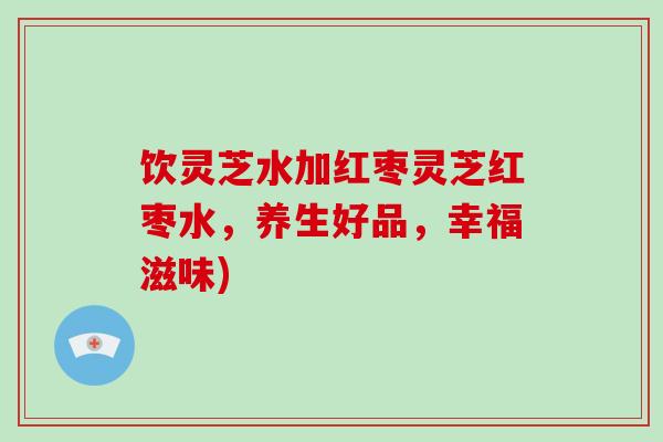 饮灵芝水加红枣灵芝红枣水，养生好品，幸福滋味)