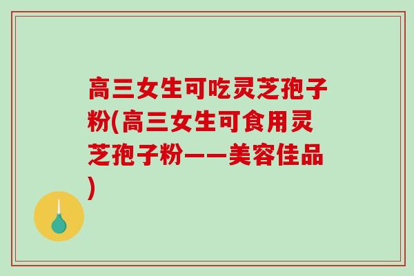 高三女生可吃灵芝孢子粉(高三女生可食用灵芝孢子粉——美容佳品)