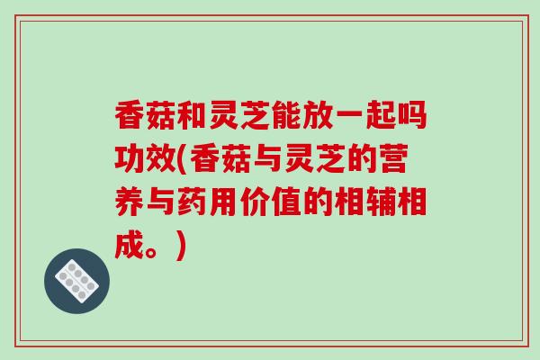 香菇和灵芝能放一起吗功效(香菇与灵芝的营养与药用价值的相辅相成。)