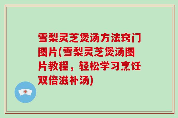 雪梨灵芝煲汤方法窍门图片(雪梨灵芝煲汤图片教程，轻松学习烹饪双倍滋补汤)