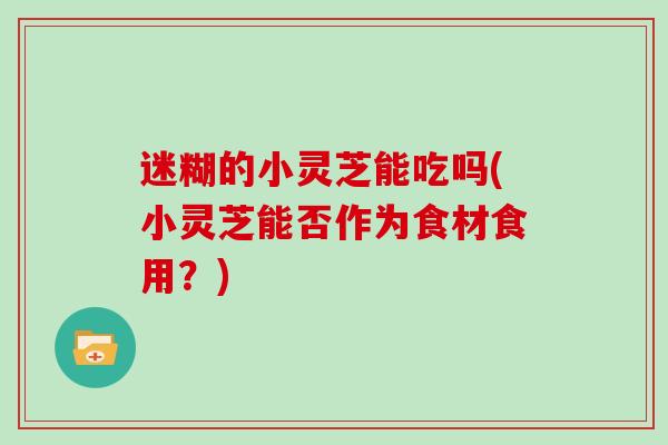 迷糊的小灵芝能吃吗(小灵芝能否作为食材食用？)