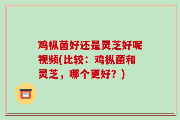 鸡枞菌好还是灵芝好呢视频(比较：鸡枞菌和灵芝，哪个更好？)