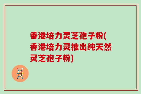 香港培力灵芝孢子粉(香港培力灵推出纯天然灵芝孢子粉)