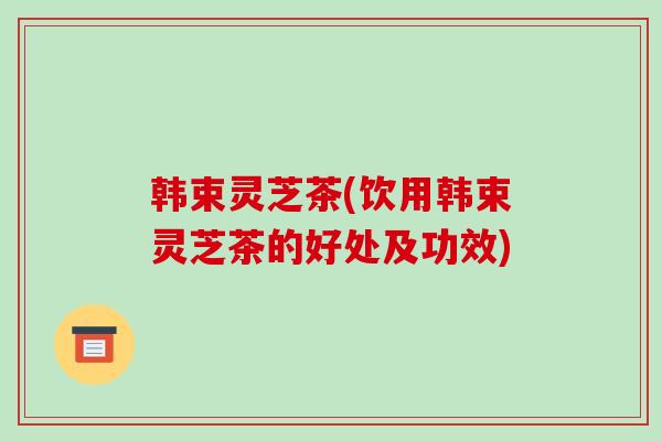 韩束灵芝茶(饮用韩束灵芝茶的好处及功效)