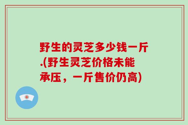 野生的灵芝多少钱一斤.(野生灵芝价格未能承压，一斤售价仍高)
