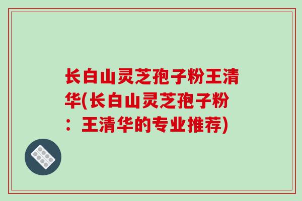 长白山灵芝孢子粉王清华(长白山灵芝孢子粉：王清华的专业推荐)