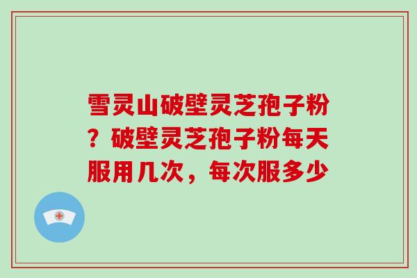雪灵山破壁灵芝孢子粉？破壁灵芝孢子粉每天服用几次，每次服多少