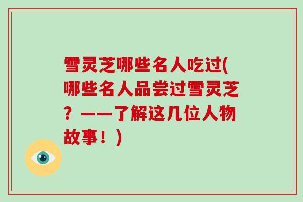 雪灵芝哪些名人吃过(哪些名人品尝过雪灵芝？——了解这几位人物故事！)