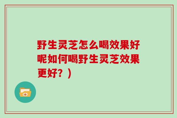 野生灵芝怎么喝效果好呢如何喝野生灵芝效果更好？)