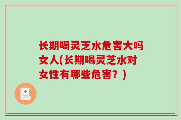 长期喝灵芝水危害大吗女人(长期喝灵芝水对女性有哪些危害？)