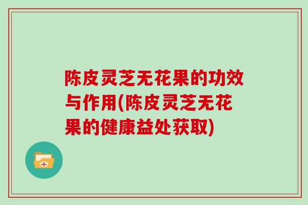 陈皮灵芝无花果的功效与作用(陈皮灵芝无花果的健康益处获取)