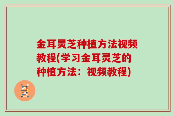 金耳灵芝种植方法视频教程(学习金耳灵芝的种植方法：视频教程)