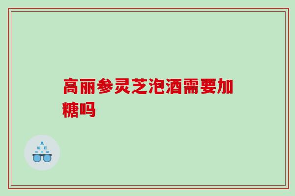 高丽参灵芝泡酒需要加糖吗