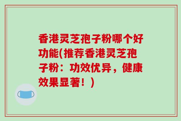 香港灵芝孢子粉哪个好功能(推荐香港灵芝孢子粉：功效优异，健康效果显著！)