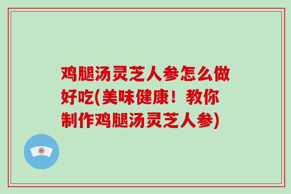 鸡腿汤灵芝人参怎么做好吃(美味健康！教你制作鸡腿汤灵芝人参)