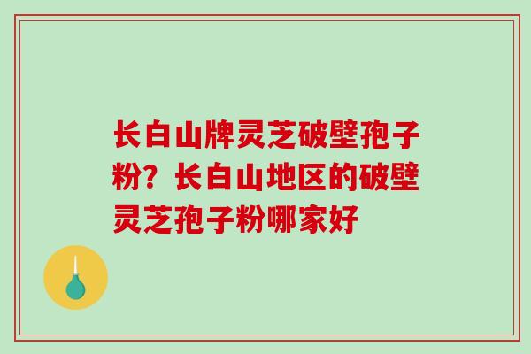 长白山牌灵芝破壁孢子粉？长白山地区的破壁灵芝孢子粉哪家好