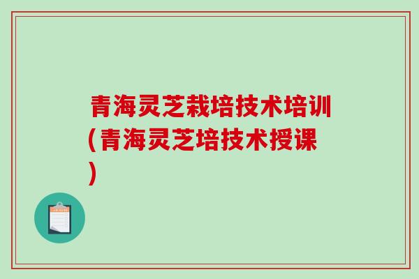 青海灵芝栽培技术培训(青海灵芝培技术授课)
