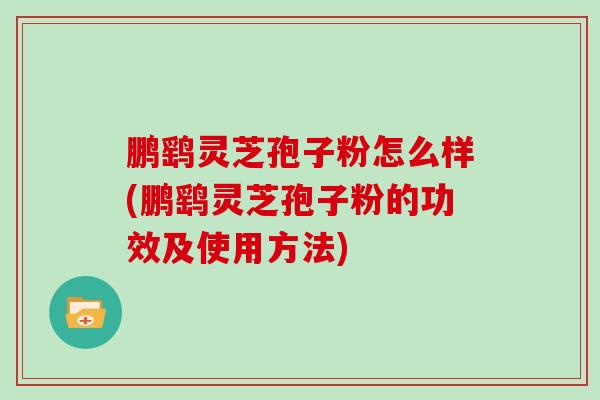 鹏鹞灵芝孢子粉怎么样(鹏鹞灵芝孢子粉的功效及使用方法)