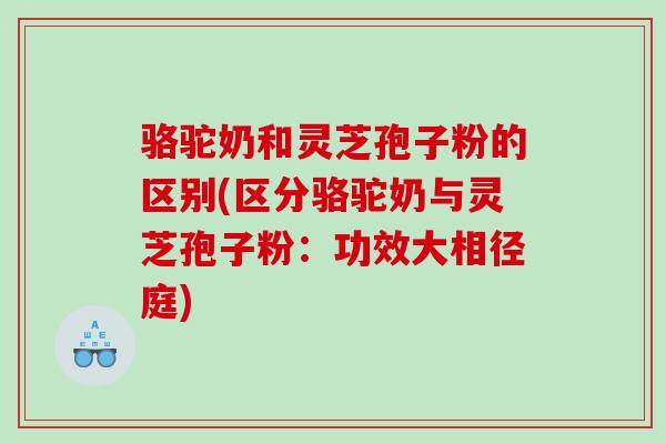 骆驼奶和灵芝孢子粉的区别(区分骆驼奶与灵芝孢子粉：功效大相径庭)