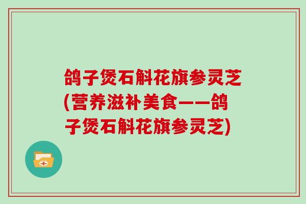 鸽子煲石斛花旗参灵芝(营养滋补美食——鸽子煲石斛花旗参灵芝)
