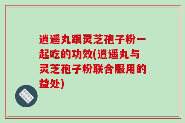 逍遥丸跟灵芝孢子粉一起吃的功效(逍遥丸与灵芝孢子粉联合服用的益处)