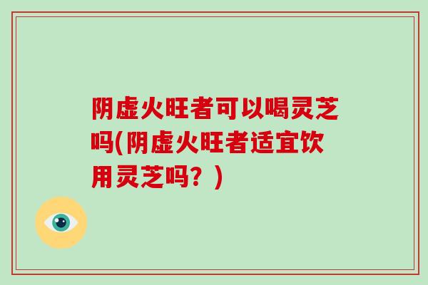阴虚火旺者可以喝灵芝吗(阴虚火旺者适宜饮用灵芝吗？)