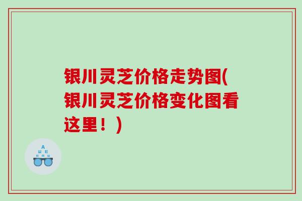 银川灵芝价格走势图(银川灵芝价格变化图看这里！)