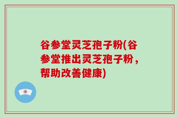 谷参堂灵芝孢子粉(谷参堂推出灵芝孢子粉，帮助改善健康)
