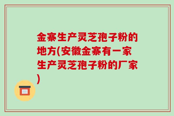 金寨生产灵芝孢子粉的地方(安徽金寨有一家生产灵芝孢子粉的厂家)