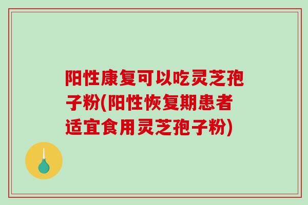阳性康复可以吃灵芝孢子粉(阳性恢复期患者适宜食用灵芝孢子粉)