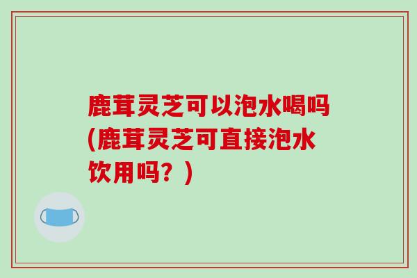 鹿茸灵芝可以泡水喝吗(鹿茸灵芝可直接泡水饮用吗？)