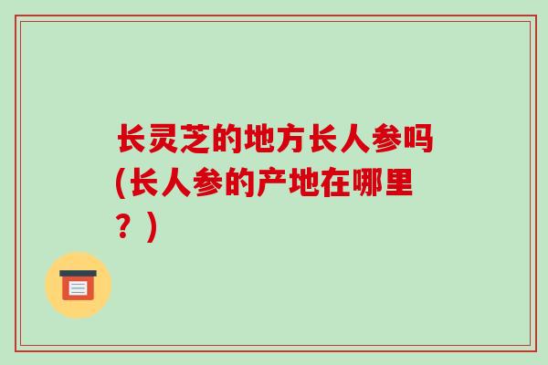 长灵芝的地方长人参吗(长人参的产地在哪里？)