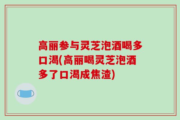 高丽参与灵芝泡酒喝多口渴(高丽喝灵芝泡酒多了口渴成焦渣)