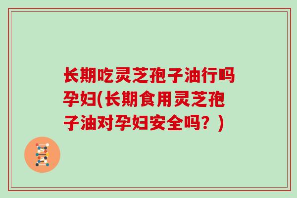 长期吃灵芝孢子油行吗孕妇(长期食用灵芝孢子油对孕妇安全吗？)