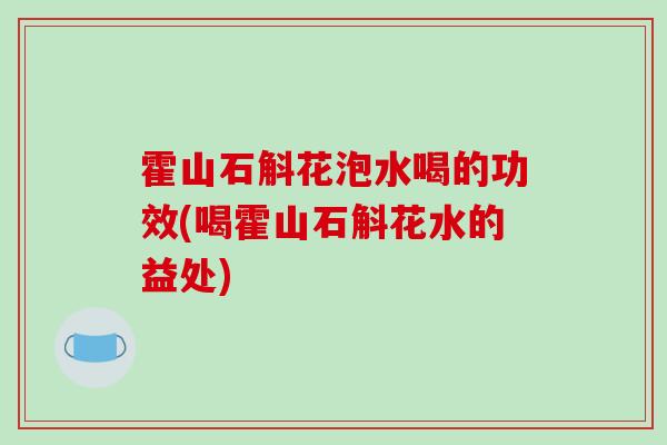 霍山石斛花泡水喝的功效(喝霍山石斛花水的益处)