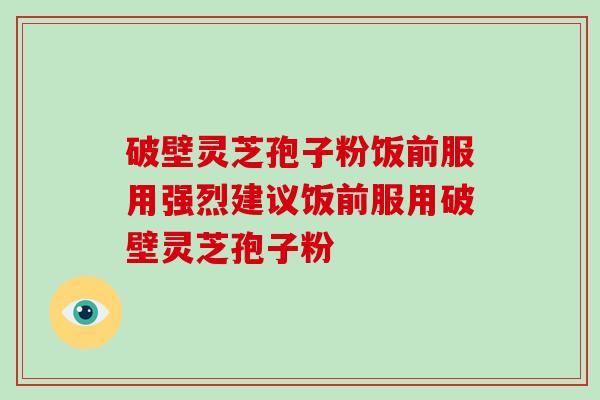 破壁灵芝孢子粉饭前服用强烈建议饭前服用破壁灵芝孢子粉