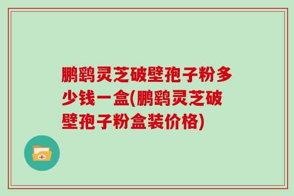 鹏鹞灵芝破壁孢子粉多少钱一盒(鹏鹞灵芝破壁孢子粉盒装价格)