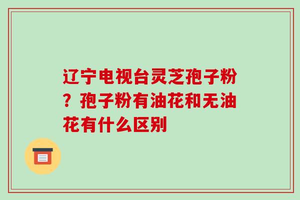 辽宁电视台灵芝孢子粉？孢子粉有油花和无油花有什么区别