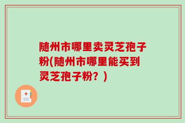 随州市哪里卖灵芝孢子粉(随州市哪里能买到灵芝孢子粉？)