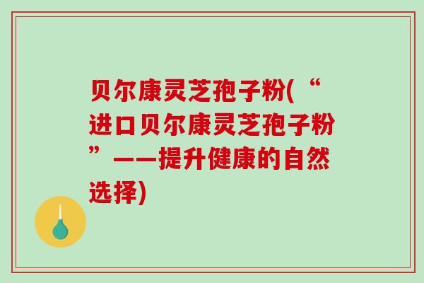 贝尔康灵芝孢子粉(“进口贝尔康灵芝孢子粉”——提升健康的自然选择)