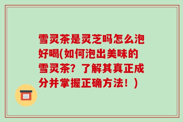 雪灵茶是灵芝吗怎么泡好喝(如何泡出美味的雪灵茶？了解其真正成分并掌握正确方法！)