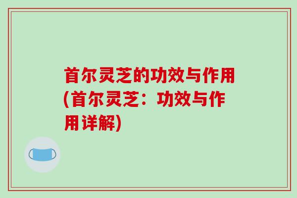 首尔灵芝的功效与作用(首尔灵芝：功效与作用详解)