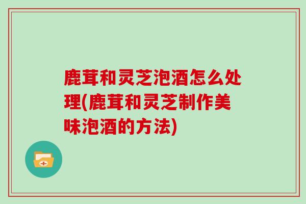 鹿茸和灵芝泡酒怎么处理(鹿茸和灵芝制作美味泡酒的方法)