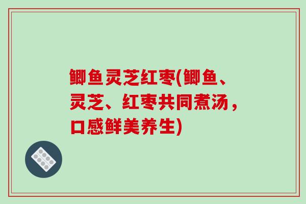 鲫鱼灵芝红枣(鲫鱼、灵芝、红枣共同煮汤，口感鲜美养生)