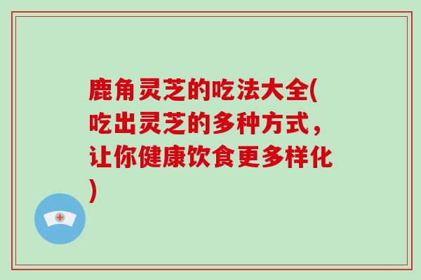 鹿角灵芝的吃法大全(吃出灵芝的多种方式，让你健康饮食更多样化)