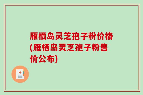 雁栖岛灵芝孢子粉价格(雁栖岛灵芝孢子粉售价公布)