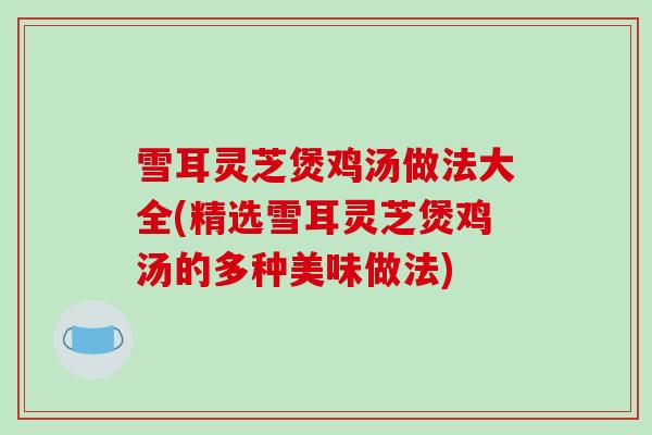 雪耳灵芝煲鸡汤做法大全(精选雪耳灵芝煲鸡汤的多种美味做法)