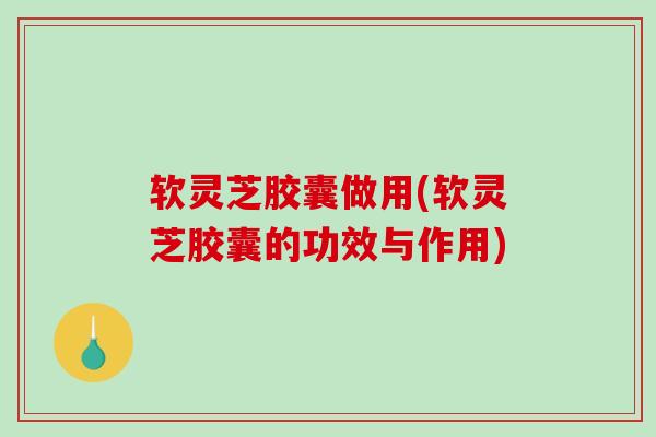 软灵芝胶囊做用(软灵芝胶囊的功效与作用)