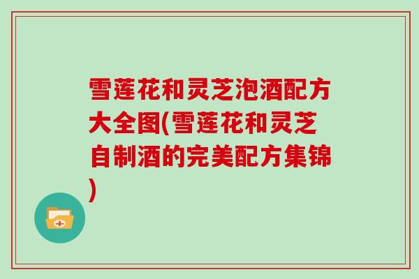 雪莲花和灵芝泡酒配方大全图(雪莲花和灵芝自制酒的完美配方集锦)